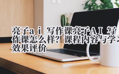 亮子 ai 写作课 亮子 AI 写作课怎么样？课程内容与学习效果评价