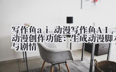 写作鱼 ai 动漫 写作鱼 AI 动漫创作功能：生成动漫脚本与剧情