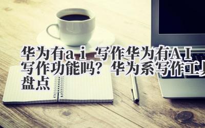 华为有 ai 写作 华为有 AI 写作功能吗？华为系写作工具盘点