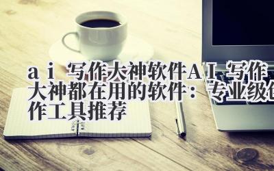 ai 写作大神软件 AI 写作大神都在用的软件：专业级创作工具推荐