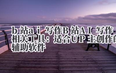 b 站 ai 写作 B 站 AI 写作相关工具：适合 UP 主创作的辅助软件