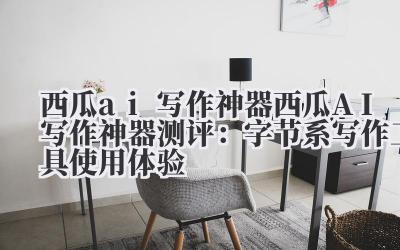 西瓜 ai 写作神器 西瓜 AI 写作神器测评：字节系写作工具使用体验