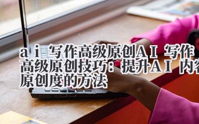 ai 写作高级原创 AI 写作高级原创技巧：提升 AI 内容原创度的方法