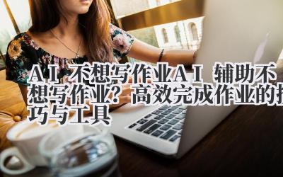 AI 不想写作业 AI 辅助不想写作业？高效完成作业的技巧与工具