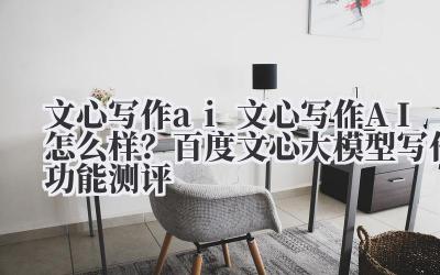 文心写作 ai 文心写作 AI 怎么样？百度文心大模型写作功能测评