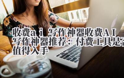 收费 ai 写作神器 收费 AI 写作神器推荐：付费工具是否值得入手