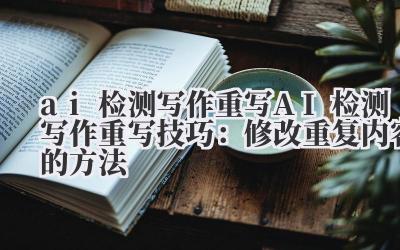 ai 检测写作重写 AI 检测写作重写技巧:修改重复内容的方法