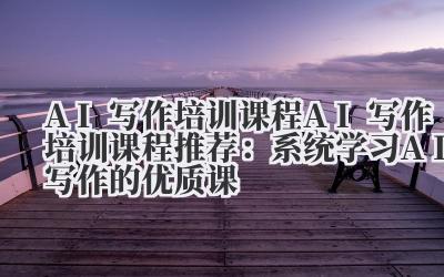 AI 写作培训课程 AI 写作培训课程推荐:系统学习 AI 写作的优质课