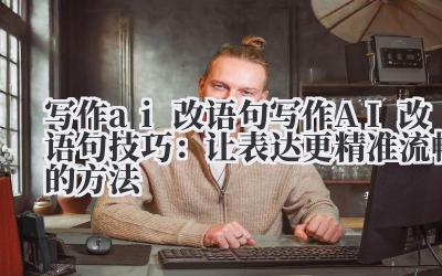写作 ai 改语句 写作 AI 改语句技巧：让表达更精准流畅的方法