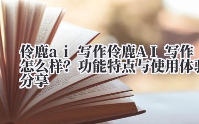 伶鹿 ai 写作 伶鹿 AI 写作怎么样？功能特点与使用体验分享