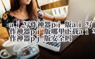 ai 写作神器 pj 版 ai 写作神器 pj 版哪里下载 ai 写作神器 pj 版安全吗