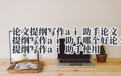 论文提纲写作 ai 助手 论文提纲写作 ai 助手哪个好 论文提纲写作 ai 助手使用