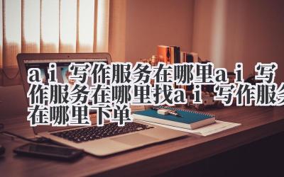 ai 写作服务在哪里 ai 写作服务在哪里找 ai 写作服务在哪里下单