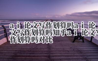 ai 论文写作划算吗 ai 论文写作划算吗知乎 ai 论文写作划算吗对比