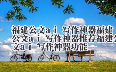 福建公文 ai 写作神器 福建公文 ai 写作神器推荐 福建公文 ai 写作神器功能