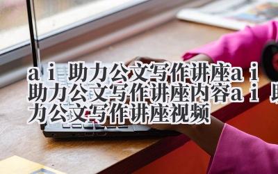ai 助力公文写作讲座 ai 助力公文写作讲座内容 ai 助力公文写作讲座视频