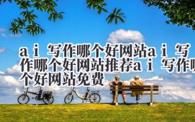 ai 写作哪个好网站 ai 写作哪个好网站推荐 ai 写作哪个好网站免费