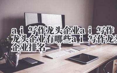 ai 写作龙头企业 ai 写作龙头企业有哪些 ai 写作龙头企业排名