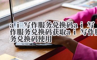 ai 写作服务兑换码 ai 写作服务兑换码获取 ai 写作服务兑换码使用