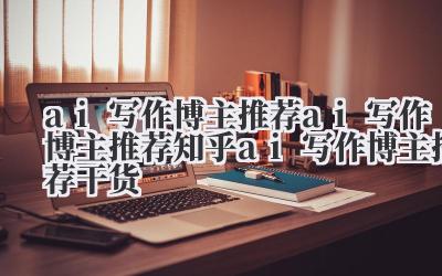 ai 写作博主推荐 ai 写作博主推荐知乎 ai 写作博主推荐干货