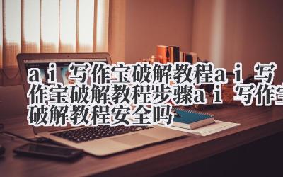 ai 写作宝破解教程 ai 写作宝破解教程步骤 ai 写作宝破解教程安全吗