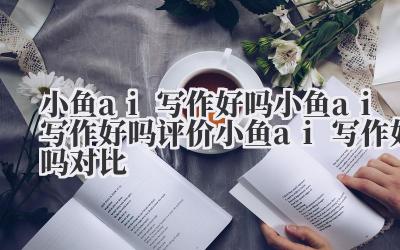 小鱼 ai 写作好吗 小鱼 ai 写作好吗评价 小鱼 ai 写作好吗对比