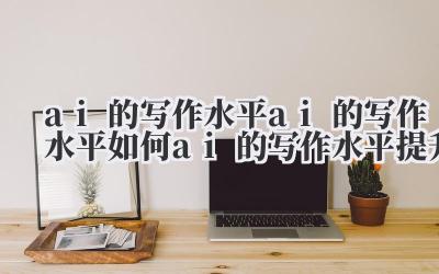 ai 的写作水平 ai 的写作水平如何 ai 的写作水平提升