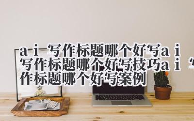 ai 写作标题哪个好写 ai 写作标题哪个好写技巧 ai 写作标题哪个好写案例