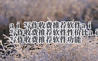 ai 写作收费推荐软件 ai 写作收费推荐软件性价比 ai 写作收费推荐软件功能