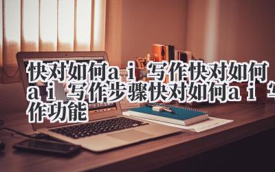 快对如何 ai 写作 快对如何 ai 写作步骤 快对如何 ai 写作功能