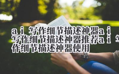 ai 写作细节描述神器 ai 写作细节描述神器推荐 ai 写作细节描述神器使用