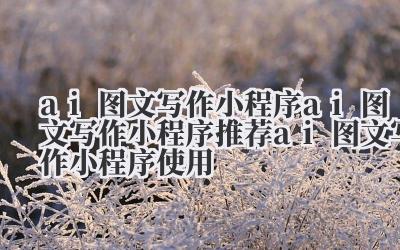 ai 图文写作小程序 ai 图文写作小程序推荐 ai 图文写作小程序使用