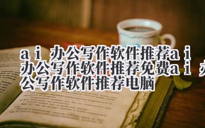 ai 办公写作软件推荐 ai 办公写作软件推荐免费 ai 办公写作软件推荐电脑