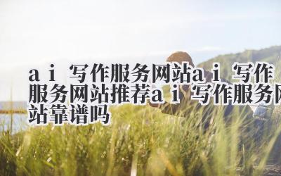 ai 写作服务网站 ai 写作服务网站推荐 ai 写作服务网站靠谱吗