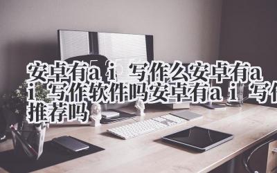 安卓有 ai 写作么 安卓有 ai 写作软件吗 安卓有 ai 写作推荐吗