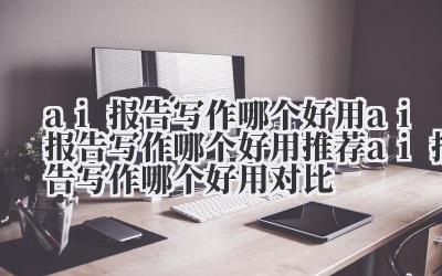 ai 报告写作哪个好用 ai 报告写作哪个好用推荐 ai 报告写作哪个好用对比