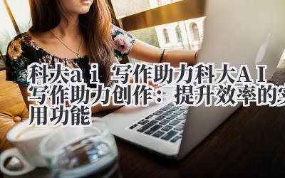 科大 ai 写作助力 科大 AI 写作助力创作：提升效率的实用功能