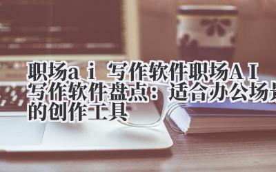 职场 ai 写作软件 职场 AI 写作软件盘点：适合办公场景的创作工具