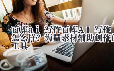 百库 ai 写作 百库 AI 写作怎么样？海量素材辅助创作的工具