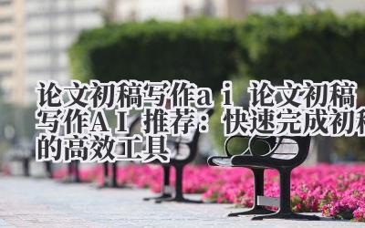 论文初稿写作 ai 论文初稿写作 AI 推荐：快速完成初稿的高效工具