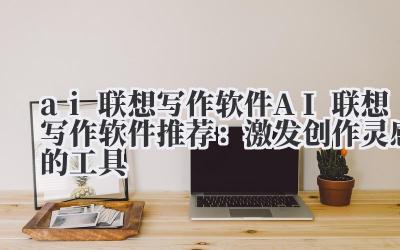 ai 联想写作软件 AI 联想写作软件推荐：激发创作灵感的工具