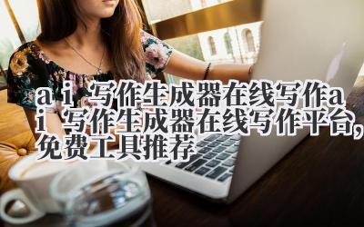 ai 写作生成器在线写作 ai 写作生成器在线写作平台，免费工具推荐