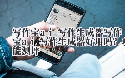 写作宝 ai 写作生成器 写作宝 ai 写作生成器好用吗？功能测评