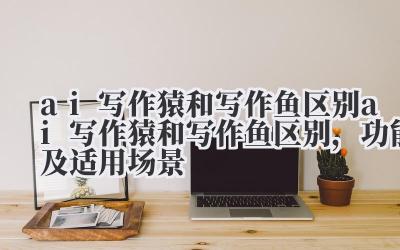 ai 写作猿和写作鱼区别 ai 写作猿和写作鱼区别，功能及适用场景