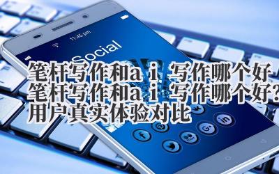 笔杆写作和 ai 写作哪个好 笔杆写作和 ai 写作哪个好？用户真实体验对比