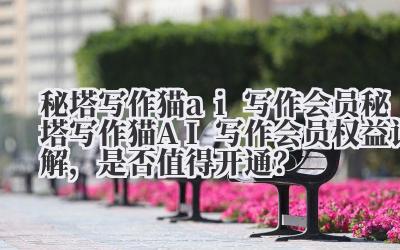 秘塔写作猫 ai 写作会员 秘塔写作猫 AI 写作会员权益详解，是否值得开通？