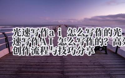 光速写作 ai 怎么写作的 光速写作 AI 怎么写作的？高效创作流程与技巧分享