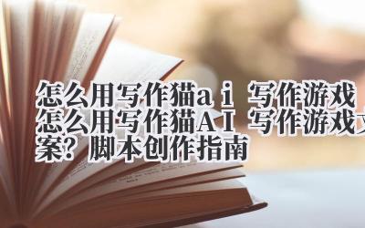 怎么用写作猫 ai 写作游戏 怎么用写作猫 AI 写作游戏文案？脚本创作指南