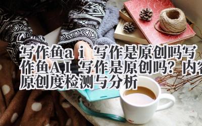 写作鱼 ai 写作是原创吗 写作鱼 AI 写作是原创吗？内容原创度检测与分析