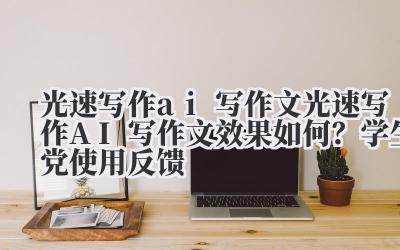 光速写作 ai 写作文 光速写作 AI 写作文效果如何？学生党使用反馈